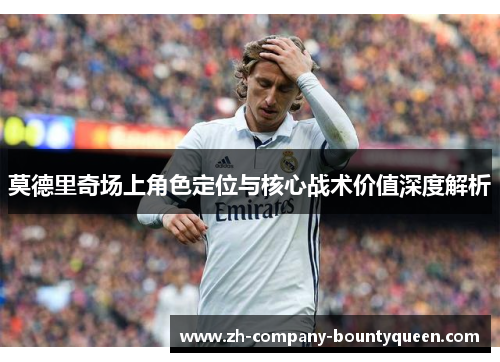 莫德里奇场上角色定位与核心战术价值深度解析 莫德里奇场上角色定位与核心战术价值深度解析
