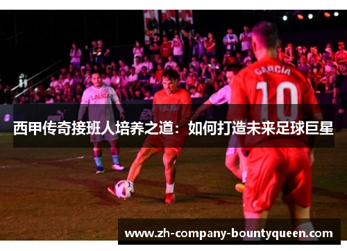 西甲传奇接班人培养之道:如何打造未来足球巨星 西甲传奇接班人培养之道:如何打造未来足球巨星