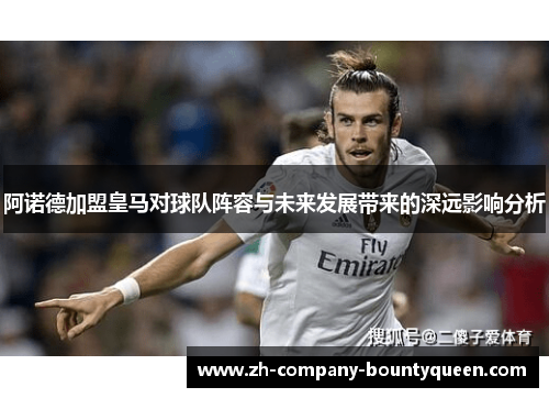 阿诺德加盟皇马对球队阵容与未来发展带来的深远影响分析 阿诺德加盟皇马对球队阵容与未来发展带来的深远影响分析