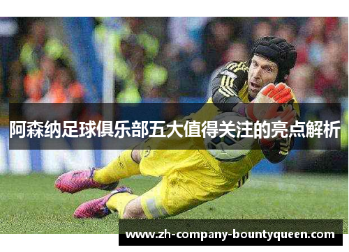 阿森纳足球俱乐部五大值得关注的亮点解析
