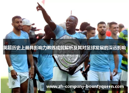 英超历史上最具影响力教练成就解析及其对足球发展的深远影响