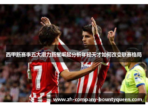 西甲新赛季五大潜力新星崛起分析年轻天才如何改变联赛格局 西甲新赛季五大潜力新星崛起分析年轻天才如何改变联赛格局
