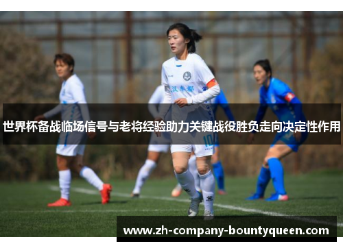 世界杯备战临场信号与老将经验助力关键战役胜负走向决定性作用