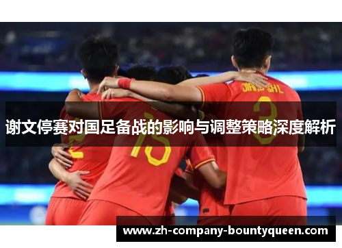 谢文停赛对国足备战的影响与调整策略深度解析