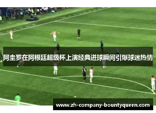 阿圭罗在阿根廷超级杯上演经典进球瞬间引爆球迷热情 阿圭罗在阿根廷超级杯上演经典进球瞬间引爆球迷热情