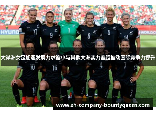 大洋洲女足加速发展力求缩小与其他大洲实力差距推动国际竞争力提升