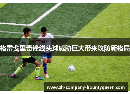 格雷戈里奇锋线头球威胁巨大带来攻防新格局 格雷戈里奇锋线头球威胁巨大带来攻防新格局