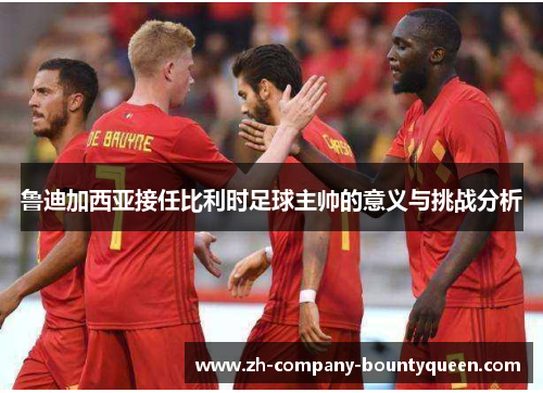 鲁迪加西亚接任比利时足球主帅的意义与挑战分析 鲁迪加西亚接任比利时足球主帅的意义与挑战分析