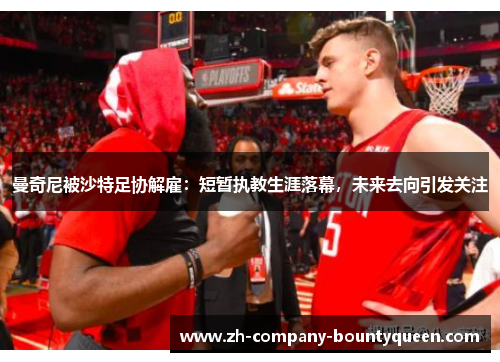 曼奇尼被沙特足协解雇：短暂执教生涯落幕，未来去向引发关注